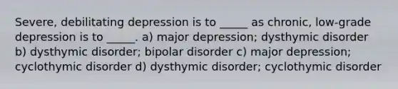 Severe, debilitating depression is to _____ as chronic, low-grade depression is to _____. a) major depression; dysthymic disorder b) dysthymic disorder; bipolar disorder c) major depression; cyclothymic disorder d) dysthymic disorder; cyclothymic disorder