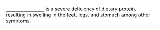 _________________ is a severe deficiency of dietary protein, resulting in swelling in the feet, legs, and stomach among other symptoms.