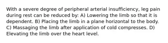 With a severe degree of peripheral arterial insufficiency, leg pain during rest can be reduced by: A) Lowering the limb so that it is dependent. B) Placing the limb in a plane horizontal to the body. C) Massaging the limb after application of cold compresses. D) Elevating the limb over the heart level.