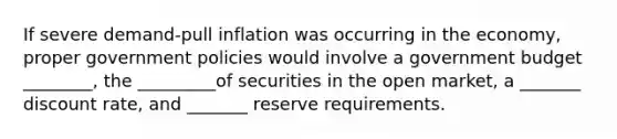 If severe demand-pull inflation was occurring in the economy, proper government policies would involve a government budget ________, the _________of securities in the open market, a _______ discount rate, and _______ reserve requirements.