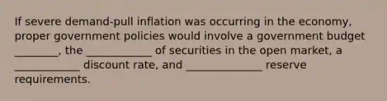 If severe demand-pull inflation was occurring in the economy, proper government policies would involve a government budget ________, the ____________ of securities in the open market, a ____________ discount rate, and ______________ reserve requirements.