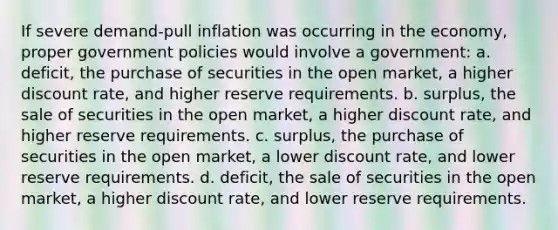 If severe demand-pull inflation was occurring in the economy, proper government policies would involve a government: a. deficit, the purchase of securities in the open market, a higher discount rate, and higher reserve requirements. b. surplus, the sale of securities in the open market, a higher discount rate, and higher reserve requirements. c. surplus, the purchase of securities in the open market, a lower discount rate, and lower reserve requirements. d. deficit, the sale of securities in the open market, a higher discount rate, and lower reserve requirements.