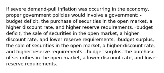 If severe demand-pull inflation was occurring in the economy, proper government policies would involve a government: -budget deficit, the purchase of securities in the open market, a higher discount rate, and higher reserve requirements. -budget deficit, the sale of securities in the open market, a higher discount rate, and lower reserve requirements. -budget surplus, the sale of securities in the open market, a higher discount rate, and higher reserve requirements. -budget surplus, the purchase of securities in the open market, a lower discount rate, and lower reserve requirements.