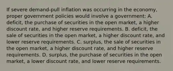 If severe demand-pull inflation was occurring in the economy, proper government policies would involve a government: A. deficit, the purchase of securities in the open market, a higher discount rate, and higher reserve requirements. B. deficit, the sale of securities in the open market, a higher discount rate, and lower reserve requirements. C. surplus, the sale of securities in the open market, a higher discount rate, and higher reserve requirements. D. surplus, the purchase of securities in the open market, a lower discount rate, and lower reserve requirements.