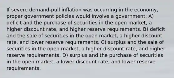 If severe demand-pull inflation was occurring in the economy, proper government policies would involve a government: A) deficit and the purchase of securities in the open market, a higher discount rate, and higher reserve requirements. B) deficit and the sale of securities in the open market, a higher discount rate, and lower reserve requirements. C) surplus and the sale of securities in the open market, a higher discount rate, and higher reserve requirements. D) surplus and the purchase of securities in the open market, a lower discount rate, and lower reserve requirements.