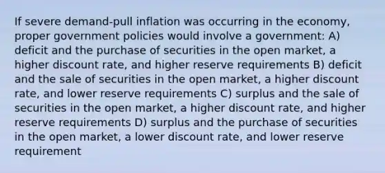 If severe demand-pull inflation was occurring in the economy, proper government policies would involve a government: A) deficit and the purchase of securities in the open market, a higher discount rate, and higher reserve requirements B) deficit and the sale of securities in the open market, a higher discount rate, and lower reserve requirements C) surplus and the sale of securities in the open market, a higher discount rate, and higher reserve requirements D) surplus and the purchase of securities in the open market, a lower discount rate, and lower reserve requirement