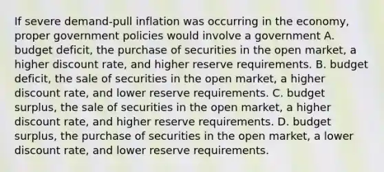 If severe demand-pull inflation was occurring in the economy, proper government policies would involve a government A. budget deficit, the purchase of securities in the open market, a higher discount rate, and higher reserve requirements. B. budget deficit, the sale of securities in the open market, a higher discount rate, and lower reserve requirements. C. budget surplus, the sale of securities in the open market, a higher discount rate, and higher reserve requirements. D. budget surplus, the purchase of securities in the open market, a lower discount rate, and lower reserve requirements.