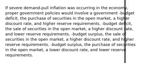 If severe demand-pull inflation was occurring in the economy, proper government policies would involve a government -budget deficit, the purchase of securities in the open market, a higher discount rate, and higher reserve requirements. -budget deficit, the sale of securities in the open market, a higher discount rate, and lower reserve requirements. -budget surplus, the sale of securities in the open market, a higher discount rate, and higher reserve requirements. -budget surplus, the purchase of securities in the open market, a lower discount rate, and lower reserve requirements.