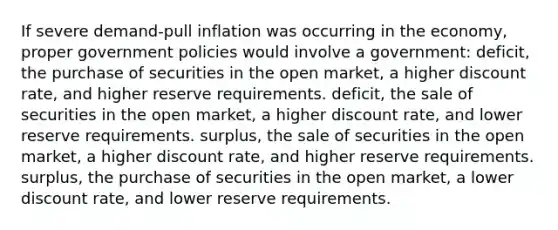 If severe demand-pull inflation was occurring in the economy, proper government policies would involve a government: deficit, the purchase of securities in the open market, a higher discount rate, and higher reserve requirements. deficit, the sale of securities in the open market, a higher discount rate, and lower reserve requirements. surplus, the sale of securities in the open market, a higher discount rate, and higher reserve requirements. surplus, the purchase of securities in the open market, a lower discount rate, and lower reserve requirements.