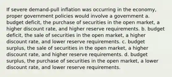 If severe demand-pull inflation was occurring in the economy, proper government policies would involve a government a. budget deficit, the purchase of securities in the open market, a higher discount rate, and higher reserve requirements. b. budget deficit, the sale of securities in the open market, a higher discount rate, and lower reserve requirements. c. budget surplus, the sale of securities in the open market, a higher discount rate, and higher reserve requirements. d. budget surplus, the purchase of securities in the open market, a lower discount rate, and lower reserve requirements.