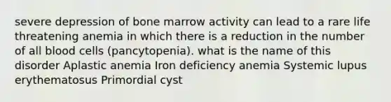 severe depression of bone marrow activity can lead to a rare life threatening anemia in which there is a reduction in the number of all blood cells (pancytopenia). what is the name of this disorder Aplastic anemia Iron deficiency anemia Systemic lupus erythematosus Primordial cyst