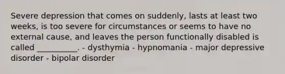 Severe depression that comes on suddenly, lasts at least two weeks, is too severe for circumstances or seems to have no external cause, and leaves the person functionally disabled is called __________. - dysthymia - hypnomania - major depressive disorder - bipolar disorder