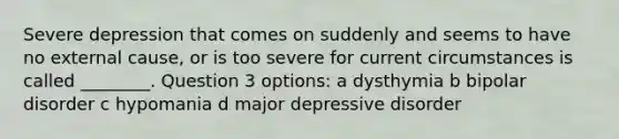 Severe depression that comes on suddenly and seems to have no external cause, or is too severe for current circumstances is called ________. Question 3 options: a dysthymia b bipolar disorder c hypomania d major depressive disorder