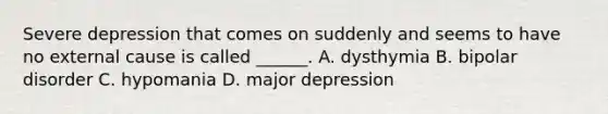 Severe depression that comes on suddenly and seems to have no external cause is called ______. A. dysthymia B. bipolar disorder C. hypomania D. major depression