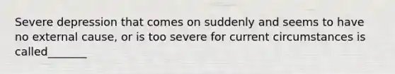 Severe depression that comes on suddenly and seems to have no external cause, or is too severe for current circumstances is called_______