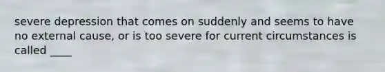 severe depression that comes on suddenly and seems to have no external cause, or is too severe for current circumstances is called ____