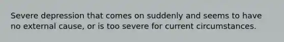 Severe depression that comes on suddenly and seems to have no external cause, or is too severe for current circumstances.