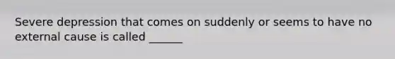 Severe depression that comes on suddenly or seems to have no external cause is called ______