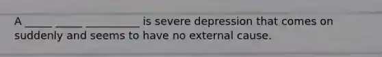 A _____ _____ __________ is severe depression that comes on suddenly and seems to have no external cause.