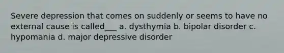 Severe depression that comes on suddenly or seems to have no external cause is called___ a. dysthymia b. bipolar disorder c. hypomania d. major depressive disorder