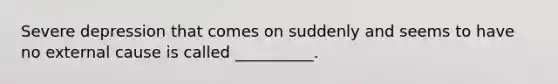 Severe depression that comes on suddenly and seems to have no external cause is called __________.