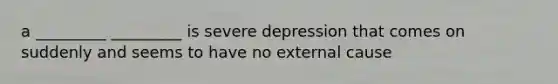 a _________ _________ is severe depression that comes on suddenly and seems to have no external cause