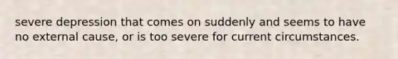 severe depression that comes on suddenly and seems to have no external cause, or is too severe for current circumstances.