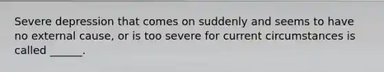 Severe depression that comes on suddenly and seems to have no external cause, or is too severe for current circumstances is called ______.