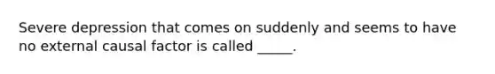 Severe depression that comes on suddenly and seems to have no external causal factor is called _____.