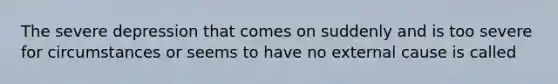 The severe depression that comes on suddenly and is too severe for circumstances or seems to have no external cause is called