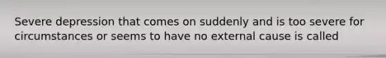 Severe depression that comes on suddenly and is too severe for circumstances or seems to have no external cause is called
