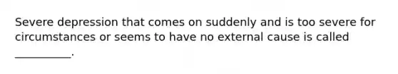 Severe depression that comes on suddenly and is too severe for circumstances or seems to have no external cause is called __________.