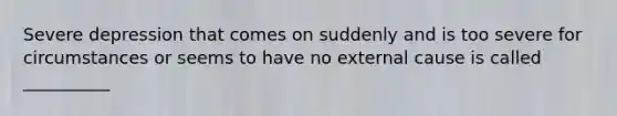 Severe depression that comes on suddenly and is too severe for circumstances or seems to have no external cause is called __________