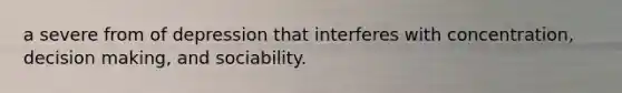 a severe from of depression that interferes with concentration, decision making, and sociability.