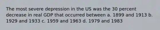 The most severe depression in the US was the 30 percent decrease in real GDP that occurred between a. 1899 and 1913 b. 1929 and 1933 c. 1959 and 1963 d. 1979 and 1983