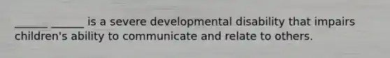 ______ ______ is a severe developmental disability that impairs children's ability to communicate and relate to others.