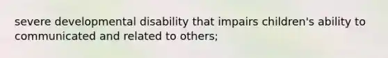 severe developmental disability that impairs children's ability to communicated and related to others;