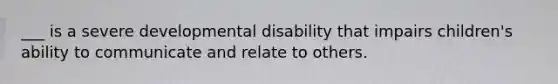 ___ is a severe developmental disability that impairs children's ability to communicate and relate to others.