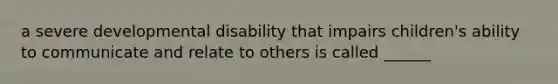 a severe developmental disability that impairs children's ability to communicate and relate to others is called ______