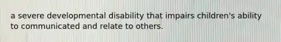 a severe developmental disability that impairs children's ability to communicated and relate to others.