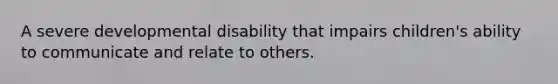 A severe developmental disability that impairs children's ability to communicate and relate to others.