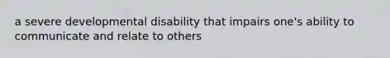 a severe developmental disability that impairs one's ability to communicate and relate to others