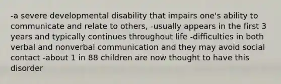 -a severe developmental disability that impairs one's ability to communicate and relate to others, -usually appears in the first 3 years and typically continues throughout life -difficulties in both verbal and nonverbal communication and they may avoid social contact -about 1 in 88 children are now thought to have this disorder