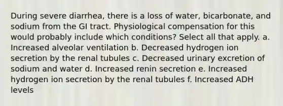 During severe diarrhea, there is a loss of water, bicarbonate, and sodium from the GI tract. Physiological compensation for this would probably include which conditions? Select all that apply. a. Increased alveolar ventilation b. Decreased hydrogen ion secretion by the renal tubules c. Decreased urinary excretion of sodium and water d. Increased renin secretion e. Increased hydrogen ion secretion by the renal tubules f. Increased ADH levels