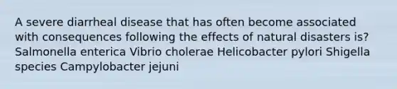 A severe diarrheal disease that has often become associated with consequences following the effects of natural disasters is? Salmonella enterica Vibrio cholerae Helicobacter pylori Shigella species Campylobacter jejuni