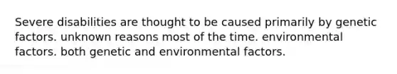 Severe disabilities are thought to be caused primarily by genetic factors. unknown reasons most of the time. environmental factors. both genetic and environmental factors.