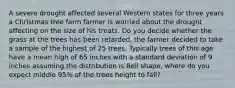 A severe drought affected several Western states for three years a Christmas tree farm farmer is worried about the drought affecting on the size of his treats. Do you decide whether the grass at the trees has been retarded, the farmer decided to take a sample of the highest of 25 trees. Typically trees of this age have a mean high of 65 inches with a standard deviation of 9 inches assuming the distribution is Bell shape, where do you expect middle 95% of the trees height to fall?