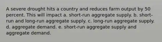 A severe drought hits a country and reduces farm output by 50 percent. This will impact a. short-run aggregate supply. b. short-run and long-run aggregate supply. c. long-run aggregate supply. d. aggregate demand. e. short-run aggregate supply and aggregate demand.