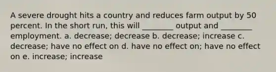 A severe drought hits a country and reduces farm output by 50 percent. In the short run, this will ________ output and ________ employment. a. decrease; decrease b. decrease; increase c. decrease; have no effect on d. have no effect on; have no effect on e. increase; increase