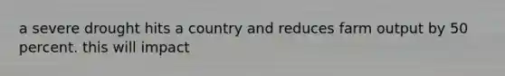 a severe drought hits a country and reduces farm output by 50 percent. this will impact